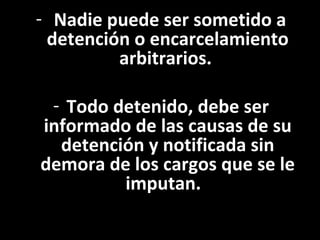 - Nadie puede ser sometido a
 detención o encarcelamiento
         arbitrarios.

 - Todo detenido, debe ser
informado de las causas de su
  detención y notificada sin
demora de los cargos que se le
         imputan.
 