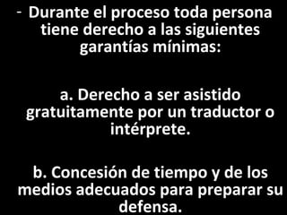 - Durante el proceso toda persona
   tiene derecho a las siguientes
        garantías mínimas:

     a. Derecho a ser asistido
 gratuitamente por un traductor o
            intérprete.

 b. Concesión de tiempo y de los
medios adecuados para preparar su
            defensa.
 