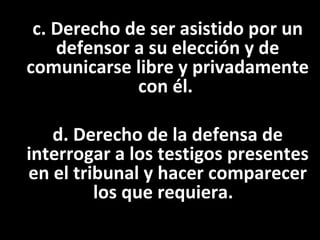c. Derecho de ser asistido por un
    defensor a su elección y de
comunicarse libre y privadamente
             con él.

   d. Derecho de la defensa de
interrogar a los testigos presentes
en el tribunal y hacer comparecer
         los que requiera.
 