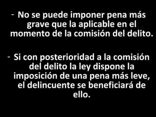 - No se puede imponer pena más
    grave que la aplicable en el
momento de la comisión del delito.

- Si con posterioridad a la comisión
      del delito la ley dispone la
  imposición de una pena más leve,
   el delincuente se beneficiará de
                  ello.
 
