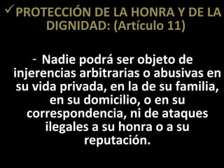 PROTECCIÓN DE LA HONRA Y DE LA
     DIGNIDAD: (Artículo 11)

     - Nadie podrá ser objeto de
 injerencias arbitrarias o abusivas en
  su vida privada, en la de su familia,
        en su domicilio, o en su
    correspondencia, ni de ataques
       ilegales a su honra o a su
              reputación.
 