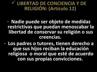  LIBERTAD DE CONCIENCIA Y DE
        RELIGIÓN: (Artículo 12)

  - Nadie puede ser objeto de medidas
  restrictivas que puedan menoscabar la
   libertad de conservar su religión o sus
                  creencias.
- Los padres o tutores, tienen derecho a
      que sus hijos reciban la educación
   religiosa o moral que esté de acuerdo
        con sus propias convicciones.
 