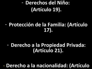 - Derechos del Niño:
            (Artículo 19).

- Protección de la Familia: (Artículo
                 17).

 - Derecho a la Propiedad Privada:
           (Artículo 21).

- Derecho a la nacionalidad: (Artículo
 