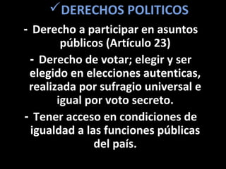 DERECHOS POLITICOS
- Derecho a participar en asuntos
        públicos (Artículo 23)
 - Derecho de votar; elegir y ser
 elegido en elecciones autenticas,
 realizada por sufragio universal e
       igual por voto secreto.
- Tener acceso en condiciones de
 igualdad a las funciones públicas
              del país.
 