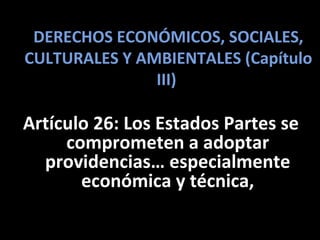 DERECHOS ECONÓMICOS, SOCIALES,
CULTURALES Y AMBIENTALES (Capítulo
               III)

Artículo 26: Los Estados Partes se
     comprometen a adoptar
  providencias… especialmente
       económica y técnica,
 