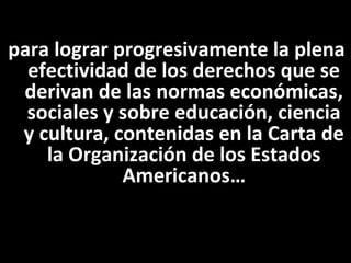 para lograr progresivamente la plena
  efectividad de los derechos que se
 derivan de las normas económicas,
  sociales y sobre educación, ciencia
 y cultura, contenidas en la Carta de
    la Organización de los Estados
             Americanos…
 
