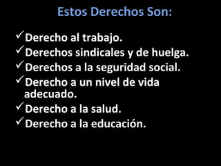 Estos Derechos Son:
Derecho al trabajo.
Derechos sindicales y de huelga.
Derechos a la seguridad social.
Derecho a un nivel de vida
 adecuado.
Derecho a la salud.
Derecho a la educación.
 