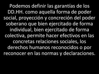 Podemos definir las garantías de los
  DD.HH. como aquella forma de poder
social, proyección y concreción del poder
 soberano que bien ejercitado de forma
   individual, bien ejercitado de forma
 colectiva, permite hacer efectivos en las
     concretas relaciones sociales, los
  derechos humanos reconocidos o por
reconocer en las normas y declaraciones.
 