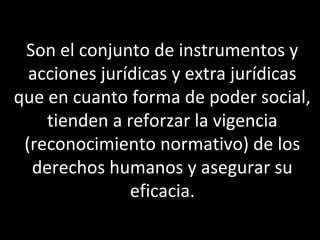 Son el conjunto de instrumentos y
  acciones jurídicas y extra jurídicas
que en cuanto forma de poder social,
    tienden a reforzar la vigencia
 (reconocimiento normativo) de los
  derechos humanos y asegurar su
               eficacia.
 