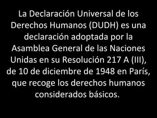 La Declaración Universal de los
 Derechos Humanos (DUDH) es una
    declaración adoptada por la
 Asamblea General de las Naciones
 Unidas en su Resolución 217 A (III),
de 10 de diciembre de 1948 en París,
 que recoge los derechos humanos
       considerados básicos.
 