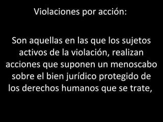Violaciones por acción:

  Son aquellas en las que los sujetos
    activos de la violación, realizan
acciones que suponen un menoscabo
  sobre el bien jurídico protegido de
 los derechos humanos que se trate,
 