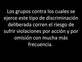 Los grupos contra los cuales se
ejerce este tipo de discriminación
  deliberada corren el riesgo de
sufrir violaciones por acción y por
     omisión con mucha más
            frecuencia.
 