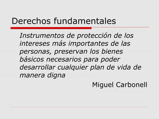 Derechos fundamentales
Instrumentos de protección de los
intereses más importantes de las
personas, preservan los bienes
básicos necesarios para poder
desarrollar cualquier plan de vida de
manera digna
Miguel Carbonell
 