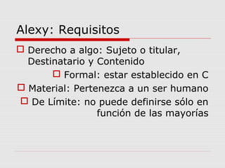 Alexy: Requisitos
 Derecho a algo: Sujeto o titular,
Destinatario y Contenido
 Formal: estar establecido en C
 Material: Pertenezca a un ser humano
 De Límite: no puede definirse sólo en
función de las mayorías
 