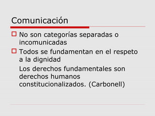 Comunicación
 No son categorías separadas o
incomunicadas
 Todos se fundamentan en el respeto
a la dignidad
Los derechos fundamentales son
derechos humanos
constitucionalizados. (Carbonell)
 