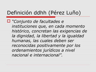 Definición ddhh (Pérez Luño)
 “Conjunto de facultades e
instituciones que, en cada momento
histórico, concretan las exigencias de
la dignidad, la libertad y la igualdad
humanas, las cuales deben ser
reconocidas positivamente por los
ordenamientos jurídicos a nivel
nacional e internacional”.
 