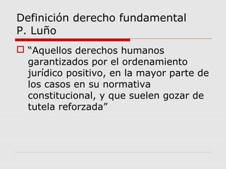 Definición derecho fundamental
P. Luño
 “Aquellos derechos humanos
garantizados por el ordenamiento
jurídico positivo, en la mayor parte de
los casos en su normativa
constitucional, y que suelen gozar de
tutela reforzada”
 