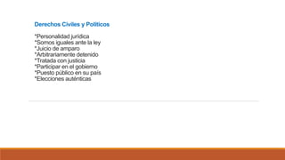 Derechos Civiles y Políticos
*Personalidad jurídica
*Somos iguales ante la ley
*Juicio de amparo
*Arbitrariamente detenido
*Tratada con justicia
*Participar en el gobierno
*Puesto público en su país
*Elecciones auténticas
 
