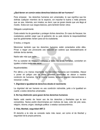 ¿Qué tienen en común estos derechos básicos del ser humano?
Para empezar, los derechos humanos son universales, lo que significa que los
disfruta cualquier miembro de la especie, sin importar lo buena o mala persona
que se sea. Además, son innatos; es decir, que se gozan desde que uno llega al
mundo. Estos son sus rasgos básicos, pero también tienen otros:
Obligado cumplimiento
Cada estado ha de garantizar y proteger dichos derechos. En caso de fracasar, los
ciudadanos podrán exigir que el gobierno de su país retome la responsabilidad
que los gobernantes tienen para con la ciudadanía.
O todos, o ninguno
Mencionar también que los derechos humanos están conectados entre ellos.
Privar o negar uno provocaría una reacción en cadena que desestabilizaría el
disfrute de los demás.
Nadie vale más que nadie
Por su carácter de innatos y comunes a todos los seres humanos, convierten en
iguales a todos nada más nacer.
Inquebrantables
Por último y no menos importante: los Derechos Humanos son inviolables. Atacar
o poner en peligro una de estas garantías esenciales es atacar a nuestra
condición de humanos. De la misma manera, tampoco pueden intercambiarse o
renunciar a ellos.
1. Dignidad e igualdad de derechos desde el nacimiento
La dignidad del ser humano es una condición indivisible, junto a la igualdad en
cuanto a estos derechos universales.
2. No hay distinción para gozar de los derechos humanos
Nadie está exento de hacer uso de los derechos y libertades que le son
concedidos. Nunca podrá discriminarse por motivos de raza, color de piel, sexo,
religión, idioma, origen, ideología política o estatus socioeconómico.
3. Vida, libertad, seguridad ART.3
El derecho a la vida se concede nada más nacer, así como el de libertad y
seguridad de la propia persona.
 