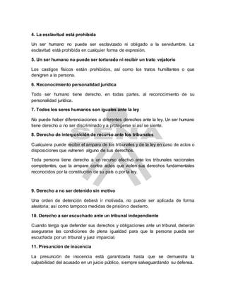 4. La esclavitud está prohibida
Un ser humano no puede ser esclavizado ni obligado a la servidumbre. La
esclavitud está prohibida en cualquier forma de expresión.
5. Un ser humano no puede ser torturado ni recibir un trato vejatorio
Los castigos físicos están prohibidos, así como los tratos humillantes o que
denigren a la persona.
6. Reconocimiento personalidad jurídica
Todo ser humano tiene derecho, en todas partes, al reconocimiento de su
personalidad jurídica.
7. Todos los seres humanos son iguales ante la ley
No puede haber diferenciaciones o diferentes derechos ante la ley. Un ser humano
tiene derecho a no ser discriminado y a protegerse si así se siente.
8. Derecho de interposición de recurso ante los tribunales
Cualquiera puede recibir el amparo de los tribunales y de la ley en caso de actos o
disposiciones que vulneren alguno de sus derechos.
Toda persona tiene derecho a un recurso efectivo ante los tribunales nacionales
competentes, que la ampare contra actos que violen sus derechos fundamentales
reconocidos por la constitución de su país o por la ley.
9. Derecho a no ser detenido sin motivo
Una orden de detención deberá ir motivada, no puede ser aplicada de forma
aleatoria; así como tampoco medidas de prisión o destierro.
10. Derecho a ser escuchado ante un tribunal independiente
Cuando tenga que defender sus derechos y obligaciones ante un tribunal, deberán
asegurarse las condiciones de plena igualdad para que la persona pueda ser
escuchada por un tribunal y juez imparcial.
11. Presunción de inocencia
La presunción de inocencia está garantizada hasta que se demuestra la
culpabilidad del acusado en un juicio público, siempre salvaguardando su defensa.
 
