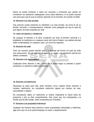 Nunca se podrá condenar a nadie por acciones u omisiones que cuando se
cometieron no estuvieran catalogadas como actos delictivos; ni se podrá imponer
una pena peor que la que se hubiera aplicado en el momento de cometer el delito.
12. Derecho a la vida privada
Una persona puede preservar su identidad y su vida privada, así como la de su
familia, domicilio o correspondencia. Además, será protegida por ley en caso de
que alguno de estos aspectos se viole
13. Libre circulación y residencia
Se asegura el derecho a la libre circulación por todo el territorio nacional y a
establecer la residencia en cualquier parte del mismo Estado. Las salidas del país
están contempladas en cualquier caso, así como los regresos.
14. Derecho de asilo
Todo ser humano puede solicitar asilo y a disfrutar del mismo en caso de sufrir
una persecución. No se aplicará el derecho si existe una resolución judicial por
delitos cometidos.
15. Derecho a la nacionalidad
Cualquiera tiene derecho a ella y nunca se le podrá negar su voluntad a querer
cambiarla o a solicitar la doble nacionalidad
16. Derecho al matrimonio
Alcanzada la edad para ello, tanto hombres como mujeres tienen derecho a
contraer matrimonio, sin considerar restricción alguna por motivos de raza,
nacionalidad o religión.
Se considerará válido un matrimonio si ambos implicados lo hacen fuera de
presiones y dan su libre consentimiento. Sea como sea, los contrayentes y la
familia que de ello resulte, serán amparados por el Estado
17. Derecho a la propiedad individual
Cualquier ser humano tiene derecho a tener propiedades individuales y colectivas,
algo de lo que no se le podrá despojar sin razón o aleatoriamente.
 