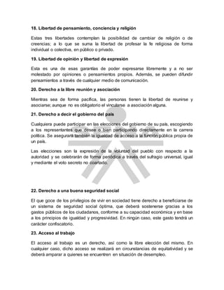 18. Libertad de pensamiento, conciencia y religión
Estas tres libertades contemplan la posibilidad de cambiar de religión o de
creencias; a lo que se suma la libertad de profesar la fe religiosa de forma
individual o colectiva, en público o privado.
19. Libertad de opinión y libertad de expresión
Esta es una de esas garantías de poder expresarse libremente y a no ser
molestado por opiniones o pensamientos propios. Además, se pueden difundir
pensamientos a través de cualquier medio de comunicación.
20. Derecho a la libre reunión y asociación
Mientras sea de forma pacífica, las personas tienen la libertad de reunirse y
asociarse; aunque no es obligatorio el vincularse a asociación alguna.
21. Derecho a decir el gobierno del país
Cualquiera puede participar en las elecciones del gobierno de su país, escogiendo
a los representantes que desee o bien participando directamente en la carrera
política. Se asegurará también la igualdad de acceso a la función pública propia de
un país.
Las elecciones son la expresión de la voluntad del pueblo con respecto a la
autoridad y se celebrarán de forma periódica a través del sufragio universal, igual
y mediante el voto secreto no coartado.
22. Derecho a una buena seguridad social
El que goce de los privilegios de vivir en sociedad tiene derecho a beneficiarse de
un sistema de seguridad social óptima, que deberá sostenerse gracias a los
gastos públicos de los ciudadanos, conforme a su capacidad económica y en base
a los principios de igualdad y progresividad. En ningún caso, este gasto tendrá un
carácter confiscatorio.
23. Acceso al trabajo
El acceso al trabajo es un derecho, así como la libre elección del mismo. En
cualquier caso, dicho acceso se realizará en circunstancias de equitatividad y se
deberá amparar a quienes se encuentren en situación de desempleo.
 