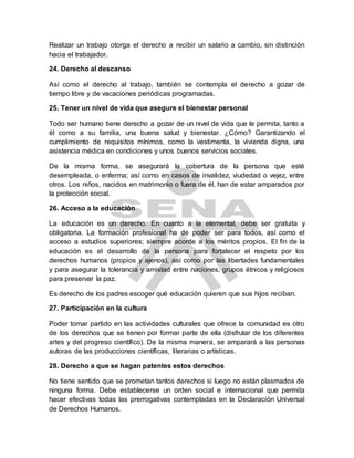 Realizar un trabajo otorga el derecho a recibir un salario a cambio, sin distinción
hacia el trabajador.
24. Derecho al descanso
Así como el derecho al trabajo, también se contempla el derecho a gozar de
tiempo libre y de vacaciones periódicas programadas.
25. Tener un nivel de vida que asegure el bienestar personal
Todo ser humano tiene derecho a gozar de un nivel de vida que le permita, tanto a
él como a su familia, una buena salud y bienestar. ¿Cómo? Garantizando el
cumplimiento de requisitos mínimos, como la vestimenta, la vivienda digna, una
asistencia médica en condiciones y unos buenos servicios sociales.
De la misma forma, se asegurará la cobertura de la persona que esté
desempleada, o enferma; así como en casos de invalidez, viudedad o vejez, entre
otros. Los niños, nacidos en matrimonio o fuera de él, han de estar amparados por
la protección social.
26. Acceso a la educación
La educación es un derecho. En cuanto a la elemental, debe ser gratuita y
obligatoria. La formación profesional ha de poder ser para todos, así como el
acceso a estudios superiores; siempre acorde a los méritos propios. El fin de la
educación es el desarrollo de la persona para fortalecer el respeto por los
derechos humanos (propios y ajenos), así como por las libertades fundamentales
y para asegurar la tolerancia y amistad entre naciones, grupos étnicos y religiosos
para preservar la paz.
Es derecho de los padres escoger qué educación quieren que sus hijos reciban.
27. Participación en la cultura
Poder tomar partido en las actividades culturales que ofrece la comunidad es otro
de los derechos que se tienen por formar parte de ella (disfrutar de los diferentes
artes y del progreso científico). De la misma manera, se amparará a las personas
autoras de las producciones científicas, literarias o artísticas.
28. Derecho a que se hagan patentes estos derechos
No tiene sentido que se prometan tantos derechos si luego no están plasmados de
ninguna forma. Debe establecerse un orden social e internacional que permita
hacer efectivas todas las prerrogativas contempladas en la Declaración Universal
de Derechos Humanos.
 
