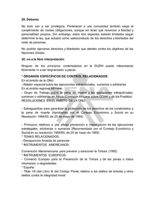 29. Deberes
No todo van a ser privilegios. Pertenecer a una comunidad también exige el
cumplimiento de ciertas obligaciones, aunque sin tener que renunciar a libertad y
personalidad propios. Sin embargo, estos dos aspectos estarán limitados según
determine la ley, que actuará como salvoconducto de los derechos y libertades del
resto de personas.
No podrán ejercerse derechos y libertades que atenten contra los objetivos de las
Naciones Unidas.
30. no a la libre interpretación
Ninguno de los principios contemplados en la DUDH puede interpretarse
libremente ni a ser tergiversado a placer.
* ÓRGANOS ESPECÍFICOS DE CONTROL RELACIONADOS:
En el ámbito de la ONU:
- Relator especial sobre las ejecuciones extrajudiciales, sumarias o arbitrarias
En el ámbito regional Africano:
- Grupo de Trabajo sobre la pena de muerte y las ejecuciones extrajudiciales,
sumarias o arbitrarias en África (Comisión Africana sobre DDHH y de los Pueblos)
RESOLUCIONES EN EL ÁMBITO DE LA ONU:
- Salvaguardias para garantizar la protección de los derechos de los condenados a
la pena de muerte (Aprobadas por el Consejo Económico y Social en su
Resolución 1984/50, de 25 de mayo de 1984)
- Principios relativos a una eficaz prevención e investigación de las ejecuciones
extralegales, arbitrarias o sumarias (Recomendada por el Consejo Económico y
Social en su resolución 1989/65, de 24 de mayo de 1989)
* TEMAS RELACIONADOS:
- Desaparición forzada de personas
* INSTRUMENTOS AMERICANOS:
Convención Interamericana para prevenir y sancionar la Tortura (1985)
* INSTRUMENTOS EUROPEOS:
- Convenio Europeo para la Prevención de la Tortura y de las penas o tratos
inhumanos o degradantes
* España:
- Título VII (del Libro II) del Código Penal, relativo a los delitos de torturas y otros
delitos contra la integridad moral
 