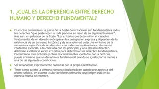 1. ¿CUAL ES LA DIFERENCIA ENTRE DERECHO
HUMANO Y DERECHO FUNDAMENTAL?
 En el caso colombiano, a juicio de la Corte Constitucional son fundamentales todos
los derechos “que pertenecen a toda persona en razón de su dignidad humana”.
Más aún, en palabras de la Corte “Los criterios que determinan el carácter
fundamental de un derecho sobrepasan la consagración expresa y dependen de la
existencia de un consenso histórico y de una voluntad colectiva en torno de la
naturaleza específica de un derecho, con todas sus implicaciones relativas al
contenido esencial, a la conexión con los principios y a la eficacia directa”.
Asimismo estableció varios criterios para determinar los derechos fundamentales.
Consultando esos criterios y otros discernimientos aportados por la doctrina,
puede afirmarse que un derecho es fundamental cuando se ajusta por lo menos a
una de las siguientes condiciones:
 Ser reconocido expresamente como tal por la propia Constitución.
 Tener como sujeto la persona humana considerada en cuanto protagonista del
orden jurídico, en cuanto titular de bienes primarios cuyo origen está en la
esencia misma del hombre.
 