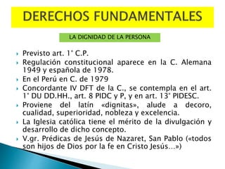 LA DIGNIDAD DE LA PERSONA 
 Previsto art. 1° C.P. 
 Regulación constitucional aparece en la C. Alemana 
1949 y española de 1978. 
 En el Perú en C. de 1979 
 Concordante IV DFT de la C., se contempla en el art. 
1° DU DD.HH., art. 8 PIDC y P, y en art. 13° PIDESC. 
 Proviene del latín «dignitas», alude a decoro, 
cualidad, superioridad, nobleza y excelencia. 
 La Iglesia católica tiene el mérito de la divulgación y 
desarrollo de dicho concepto. 
 V.gr. Prédicas de Jesús de Nazaret, San Pablo («todos 
son hijos de Dios por la fe en Cristo Jesús…») 
 