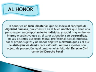 AL HONOR
El honor es un bien inmaterial, que se asocia al concepto de
dignidad humana, que consiste en el buen nombre que ...