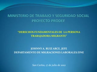 “DERECHOS FUNDAMENTALES DE LA PERSONA
         TRABAJADORA MIGRANTE”



         JOHNNY A. RUIZ ARCE, JEFE
DEPARTAMENTO DE MIGRACIONES LABORALES/DNE



          San Carlos, 17 de julio de 2012
 