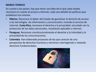 MARCO TEORICO
En cuanto a los países, hay que tener una idea de lo que cada estado
reconoce en cuanto al acceso a internet, cada uno detalla las políticas que
establecen los mismos.
• México, Reconoce el deber del Estado de garantizar el derecho de acceso
a las tecnologías de información y comunicación, incluido el servicio de
internet. Costa Rica, reconoce el derecho a la privacidad, vinculado con la
protección de los datos personales, resultando aplicable a internet.
• Paraguay, Reconoce constitucionalmente el derecho a la intimidad y la
privacidad de las comunicaciones.
• Colombia Han elaborado proyectos de ley que carecen de una
perspectiva de derechos humanos y terminan restringiendo o violando
derechos fundamentales.
 