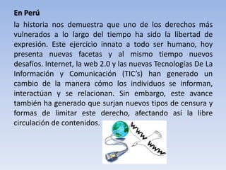 En Perú
la historia nos demuestra que uno de los derechos más
vulnerados a lo largo del tiempo ha sido la libertad de
expresión. Este ejercicio innato a todo ser humano, hoy
presenta nuevas facetas y al mismo tiempo nuevos
desafíos. Internet, la web 2.0 y las nuevas Tecnologías De La
Información y Comunicación (TIC’s) han generado un
cambio de la manera cómo los individuos se informan,
interactúan y se relacionan. Sin embargo, este avance
también ha generado que surjan nuevos tipos de censura y
formas de limitar este derecho, afectando así la libre
circulación de contenidos.
 