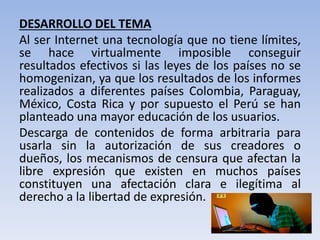 DESARROLLO DEL TEMA
Al ser Internet una tecnología que no tiene límites,
se hace virtualmente imposible conseguir
resultados efectivos si las leyes de los países no se
homogenizan, ya que los resultados de los informes
realizados a diferentes países Colombia, Paraguay,
México, Costa Rica y por supuesto el Perú se han
planteado una mayor educación de los usuarios.
Descarga de contenidos de forma arbitraria para
usarla sin la autorización de sus creadores o
dueños, los mecanismos de censura que afectan la
libre expresión que existen en muchos países
constituyen una afectación clara e ilegítima al
derecho a la libertad de expresión.
 
