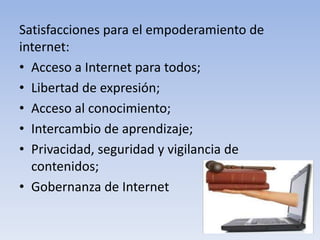 Satisfacciones para el empoderamiento de
internet:
• Acceso a Internet para todos;
• Libertad de expresión;
• Acceso al conocimiento;
• Intercambio de aprendizaje;
• Privacidad, seguridad y vigilancia de
contenidos;
• Gobernanza de Internet
 