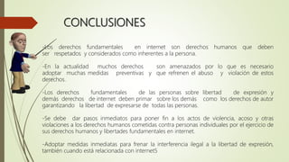 CONCLUSIONES
-Los derechos fundamentales en internet son derechos humanos que deben
ser respetados y considerados como inherentes a la persona.
-En la actualidad muchos derechos son amenazados por lo que es necesario
adoptar muchas medidas preventivas y que refrenen el abuso y violación de estos
derechos.
-Los derechos fundamentales de las personas sobre libertad de expresión y
demás derechos de internet deben primar sobre los demás como los derechos de autor
garantizando la libertad de expresarse de todas las personas.
-Se debe dar pasos inmediatos para poner fin a los actos de violencia, acoso y otras
violaciones a los derechos humanos cometidas contra personas individuales por el ejercicio de
sus derechos humanos y libertades fundamentales en internet.
-Adoptar medidas inmediatas para frenar la interferencia ilegal a la libertad de expresión,
también cuando está relacionada con internet5
 