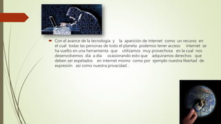 Con el avance de la tecnología y la aparición de internet como un recurso en
el cual todas las personas de todo el planeta podemos tener acceso internet se
ha vuelto en una herramienta que utilizamos muy provechosa en la cual nos
desenvolvemos día a día ocasionando esto que adquiramos derechos que
deben ser espetados en internet mismo como por ejemplo nuestra libertad de
expresión así como nuestra privacidad .
 