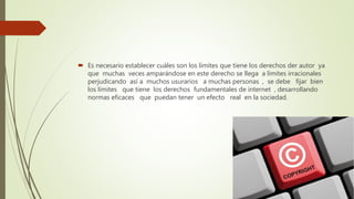  Es necesario establecer cuáles son los límites que tiene los derechos der autor ya
que muchas veces amparándose en este derecho se llega a límites irracionales
perjudicando así a muchos usurarios a muchas personas , se debe fijar bien
los límites que tiene los derechos fundamentales de internet , desarrollando
normas eficaces que puedan tener un efecto real en la sociedad.
 