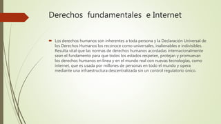 Derechos fundamentales e Internet
 Los derechos humanos son inherentes a toda persona y la Declaración Universal de
los Derechos Humanos los reconoce como universales, inalienables e indivisibles.
Resulta vital que las normas de derechos humanos acordadas internacionalmente
sean el fundamento para que todos los estados respeten, protejan y promuevan
los derechos humanos en línea y en el mundo real con nuevas tecnologías, como
internet, que es usada por millones de personas en todo el mundo y opera
mediante una infraestructura descentralizada sin un control regulatorio único.
 