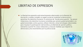 LIBERTAD DE EXPRESION
 La libertad de expresión está estrechamente relacionada con la libertad de
asociación y ambas cumplen un papel crucial en sustentar la democracia y
garantizar los derechos humanos. Es entonces de honda preocupación las graves
violaciones a los derechos humanos cometidas por actores gubernamentales y no
gubernamentales contra quienes utilizan internet y otras tecnologías relacionadas
para impulsar la participación democrática y la libertad de opinión política.
Llamamos a poner fin a esas violaciones y a buscar medidas que mejoren la
democracia y los movimientos por la justicia social.
 