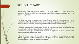 ROL DEL ESTADO
Es por ello que los Estados tienen un gran papel para que estos
derechos fundamentales se respeten de hecho las principales medidas que se
deben adoptar son:
-Se debe dar pasos inmediatos para poner fin a los actos de violencia, acoso y otras
violaciones a los derechos humanos cometidas contra personas individuales por el
ejercicio de sus derechos humanos y libertades fundamentales en internet.
-Adoptar medidas inmediatas para frenar la interferencia ilegal a la libertad de
expresión, también cuando está relacionada con internet
-Revocar las leyes que criminalizan la libertad de expresión en línea y liberar a las
personas detenidas bajo esas leyes
-Cesar la interferencia a la libertad de expresión mediante control de contenidos,
filtros, vigilancia y otras interferencias a la privacidad por medios que violan las
normas internacionales de derechos humanos
 