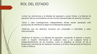 ROL DEL ESTADO
-Limitar las restricciones a la libertad de expresión y poner límites a la libertad de
expresión sólo en concordancia con las normas internacionales de derechos humanos
-Llevar a cabo investigaciones independientes donde resulte apropiado ante
acusaciones de interferencia ilegal con la libertad de expresión
-Reafirmar que los derechos humanos son universales e indivisibles y están
interconectados
-Reafirmar el derecho a la libertad de expresión, incluyendo el derecho a buscar,
recibir e impartir información de cualquier clase y en cualquier forma e
independientemente de las fronteras, como lo establece el artículo 19 de la
Declaración Universal de los Derechos Humanos y el Pacto Internacional de Derechos
Civiles y Políticos.
 