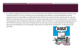  Se regulo la regla de esencia de las comunicaciones pero fue declara inconstitucional por la misma corte
suprema de EE.UU, fue muy criticada ya que se pensaba que estaba en contra del derecho de libre
expresión pero lo cual estaban en desacuerdo pero fueron muy concisos de las razones por la cual se le
declaró inconstitucional y en Australia hay un acceso de banda ancha a las comunicaciones en chile hay
una propuesta sobre la libertad y derecho a acceder sobre el internet , en Venezuela la propuesta está en
Art°110 del constitución para que el estado dará recursos para que se pueda expandir las tecnologías
para que sea beneficioso a la comunidad. Parea que así el internet se convierta en un derecho de las
personas.
 