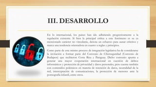 III. DESARROLLO
En lo internacional, los países han ido adhiriendo progresivamente a la
regulación existente. Si bien la principal crítica a este fenómeno es su ya
mencionado carácter no vinculante, denota un esfuerzo para aunar criterios y
marca una tendencia orientadora en cuanto a reglas y principios.
Como parte de este mismo proceso de integración legislativa ha de considerarse
la invitación a formar parte del Convenio de Ciberseguridad (Convenio de
Budapest) que recibieron Costa Rica y Paraguay. Dicho convenio apunta a
generar una mayor cooperación internacional en cuestión de delitos
informáticos y protección de privacidad y datos personales, pero cuenta también
con contenidos polémicos en materia de retención de datos, neutralidad de la
red, interceptación de comunicaciones, la protección de menores ante la
pornografía infantil, entre otros.
 