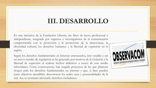 III. DESARROLLO
Es una iniciativa de la Fundación Libertis, sin fines de lucro, profesional e
independiente, integrada por expertos e investigadores de la comunicación
comprometida con la protección y la promoción de la democracia, la
diversidad cultural, los derechos humanos y la libertad de expresión en la
región.
Según los derechos fundamentales en Internet amenazados, éste vendría a ser
un nuevo estudio de regulación se ha generado por motivos de la violación a la
libertad de expresión al realizar hechos delictivos a través de este medio
informático. Como consecuencia, han surgido proyectos de ley que plantean
riesgos para los derechos fundamentales en internet y que, si bien pueden
tener objetivos atendibles, desconocen los reales usos y potencialidades de la
red. Así, se terminan afectando derechos ciudadanos.
 
