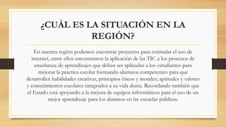 ¿CUÁL ES LA SITUACIÓN EN LA
REGIÓN?
En nuestra región podemos encontrar proyectos para estimular el uso de
internet, entre ellos encontramos la aplicación de las TIC a los procesos de
enseñanza de aprendizajes que deben ser aplicadas a los estudiantes para
mejorar la practica escolar formando alumnos competentes para que
desarrollen habilidades creativas, principios éticos y morales; aptitudes y valores
y conocimientos escolares integrados a su vida diaria. Recordando también que
el Estado está apoyando a la mejora de equipos informáticos para el uso de un
mejor aprendizaje para los alumnos en las escuelas públicas.
 