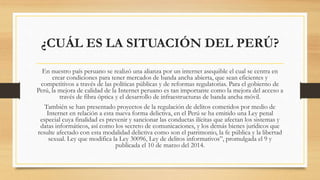 ¿CUÁL ES LA SITUACIÓN DEL PERÚ?
En nuestro país peruano se realizó una alianza por un internet asequible el cual se centra en
crear condiciones para tener mercados de banda ancha abierta, que sean eficientes y
competitivos a través de las políticas públicas y de reformas regulatorias. Para el gobierno de
Perú, la mejora de calidad de la Internet peruano es tan importante como la mejora del acceso a
través de fibra óptica y el desarrollo de infraestructuras de banda ancha móvil.
También se han presentado proyectos de la regulación de delitos cometidos por medio de
Internet en relación a esta nueva forma delictiva, en el Perú se ha emitido una Ley penal
especial cuya finalidad es prevenir y sancionar las conductas ilícitas que afectan los sistemas y
datas informáticos, así como los secreto de comunicaciones, y los demás bienes jurídicos que
resulte afectado con esta modalidad delictiva como son el patrimonio, la fe pública y la libertad
sexual. Ley que modifica la Ley 30096, Ley de delitos informativos”, promulgada el 9 y
publicada el 10 de marzo del 2014.
 