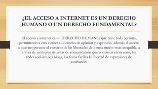 ¿EL ACCESO A INTERNET ES UN DERECHO
HUMANO O UN DERECHO FUNDAMENTAL?
El acceso a internet es un DERECHO HUMANO, que tiene toda persona,
permitiendo a ésta ejercer su derecho de opinión y expresión, además el acceso
a internet permite el ejercicio de las libertades de forma mucho más asequible, a
través de múltiples sistemas de comunicación que coexisten en su seno, las
redes sociales, los blogs, los foros facilita la libertad de expresión y de
asociación.
 