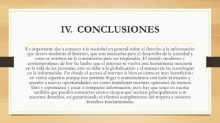 IV. CONCLUSIONES
Es importante dar a conocer a la sociedad en general sobre el derecho a la información
que tienen mediante el Internet, que son necesarias para el desarrollo de la sociedad y
estas se normen en la constitución para ser respetadas. El mundo moderno y
contemporáneo de hoy ha hecho que el internet se vuelva una herramienta necesaria
en la vida de las personas, esto se debe a la globalización y el manejo de las tecnologías
en la información. En donde el acceso al internet si bien es cierto es muy beneficioso
en varios aspectos porque nos permite llegar a comunicarnos con todo el mundo y
acceder a nuevas oportunidades; así como manifestar nuestras opiniones de manera
libre y espontánea y crear o compartir información, pero hay que tener en cuenta
también que pueden contraerse ciertos riesgos que atenten principalmente con
nuestros derechos, así garantizando el efectivo cumplimiento del respeto a nuestros
derechos fundamentales.
 